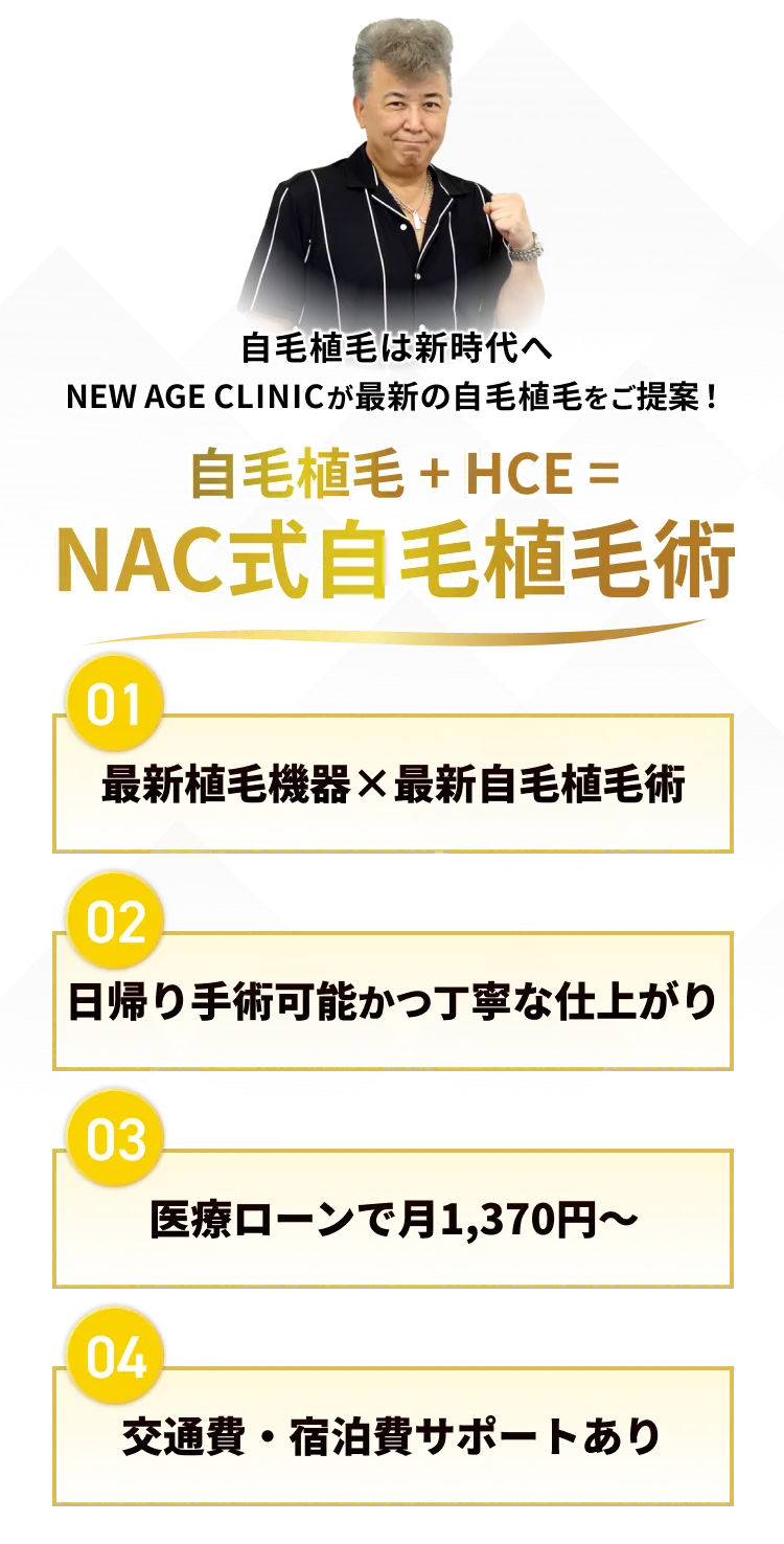 「自毛植毛は新時代へ、NEW AEG CLINICが最新の自毛植毛をご提案！」自毛植毛+HCE=NAC式自毛植毛術 ◯最新の純国産植毛機械×最新植毛術、◯日帰り手術可能かつ丁寧な仕上がり、◯医療ローンで月々1370円～、◯交通費、宿泊費サポートあり